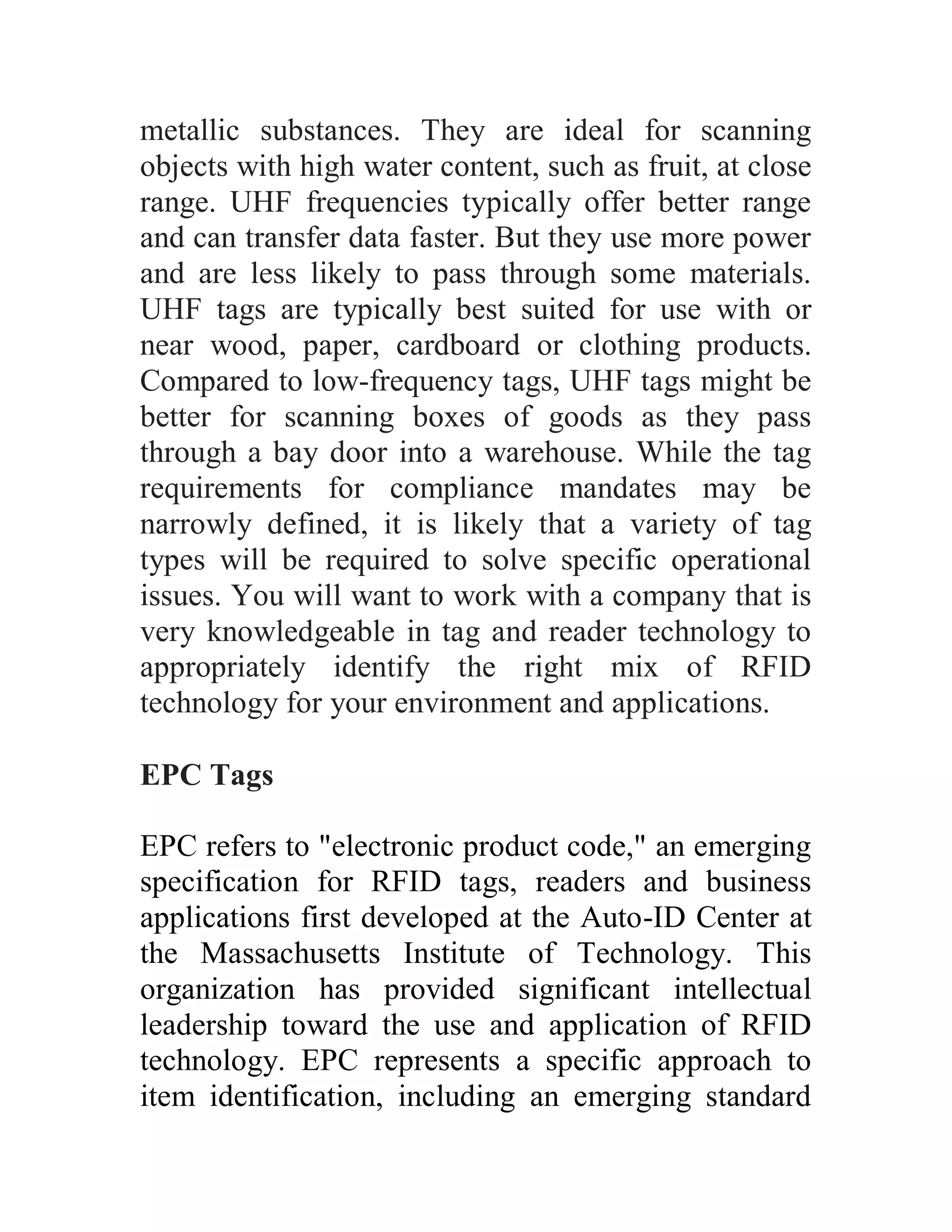 metallic substances. They are ideal for scanning
objects with high water content, such as fruit, at close
range. UHF frequencies typically offer better range
and can transfer data faster. But they use more power
and are less likely to pass through some materials.
UHF tags are typically best suited for use with or
near wood, paper, cardboard or clothing products.
Compared to low-frequency tags, UHF tags might be
better for scanning boxes of goods as they pass
through a bay door into a warehouse. While the tag
requirements for compliance mandates may be
narrowly defined, it is likely that a variety of tag
types will be required to solve specific operational
issues. You will want to work with a company that is
very knowledgeable in tag and reader technology to
appropriately identify the right mix of RFID
technology for your environment and applications.

EPC Tags

EPC refers to "electronic product code," an emerging
specification for RFID tags, readers and business
applications first developed at the Auto-ID Center at
the Massachusetts Institute of Technology. This
organization has provided significant intellectual
leadership toward the use and application of RFID
technology. EPC represents a specific approach to
item identification, including an emerging standard
 