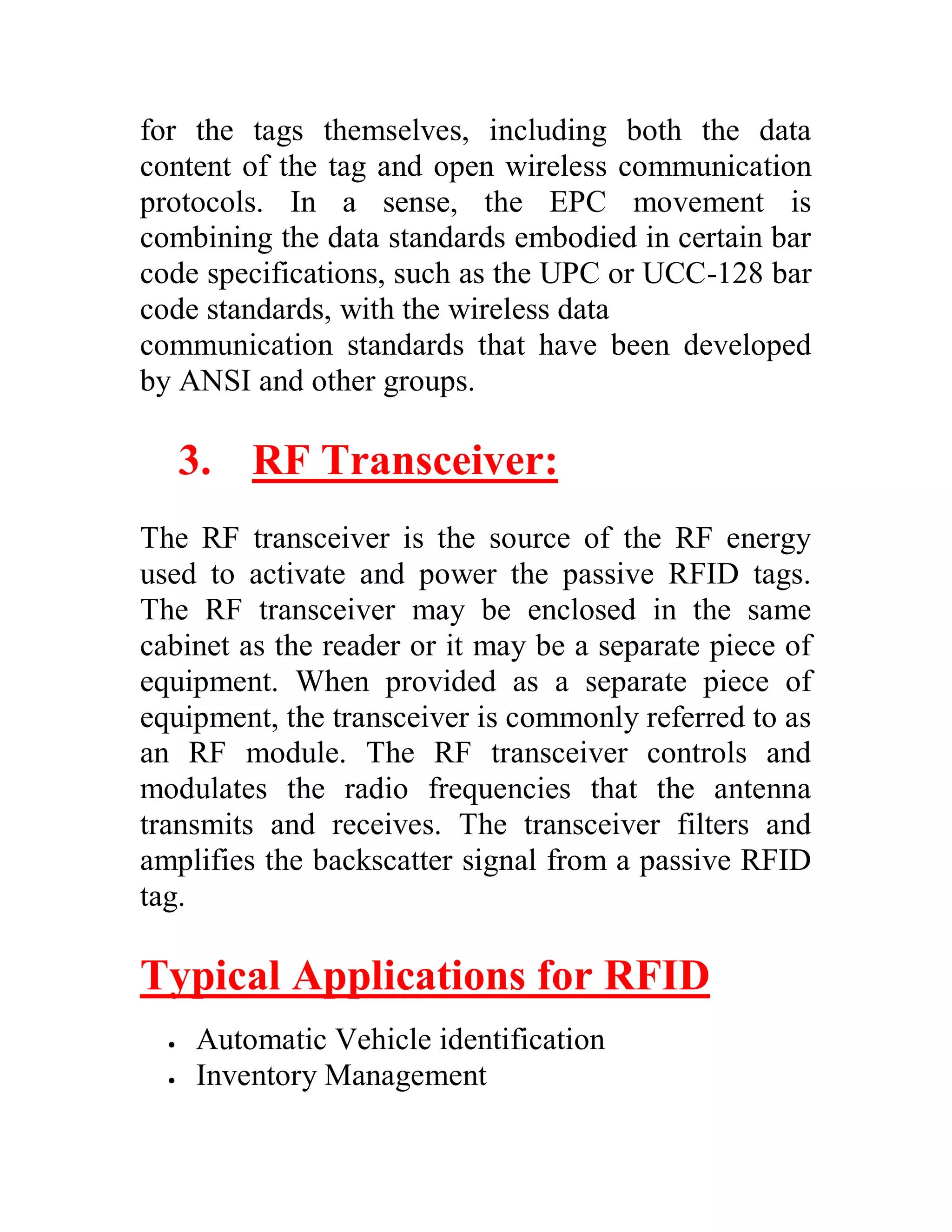 for the tags themselves, including both the data
content of the tag and open wireless communication
protocols. In a sense, the EPC movement is
combining the data standards embodied in certain bar
code specifications, such as the UPC or UCC-128 bar
code standards, with the wireless data
communication standards that have been developed
by ANSI and other groups.

      3. RF Transceiver:
The RF transceiver is the source of the RF energy
used to activate and power the passive RFID tags.
The RF transceiver may be enclosed in the same
cabinet as the reader or it may be a separate piece of
equipment. When provided as a separate piece of
equipment, the transceiver is commonly referred to as
an RF module. The RF transceiver controls and
modulates the radio frequencies that the antenna
transmits and receives. The transceiver filters and
amplifies the backscatter signal from a passive RFID
tag.

Typical Applications for RFID
     Automatic Vehicle identification
     Inventory Management
 