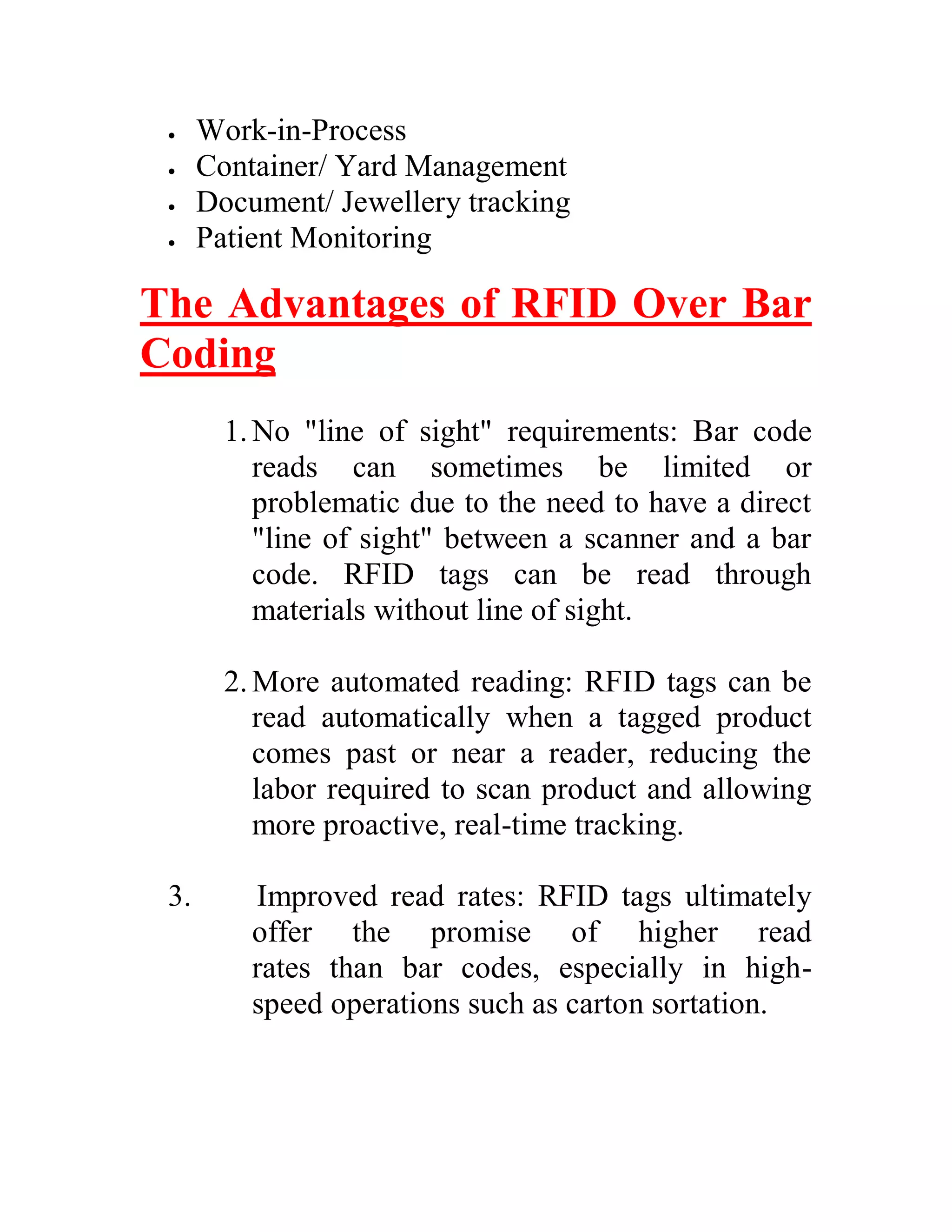     Work-in-Process
     Container/ Yard Management
     Document/ Jewellery tracking
     Patient Monitoring

The Advantages of RFID Over Bar
Coding
        1. No "line of sight" requirements: Bar code
           reads can sometimes be limited or
           problematic due to the need to have a direct
           "line of sight" between a scanner and a bar
           code. RFID tags can be read through
           materials without line of sight.

        2. More automated reading: RFID tags can be
           read automatically when a tagged product
           comes past or near a reader, reducing the
           labor required to scan product and allowing
           more proactive, real-time tracking.

 3.       Improved read rates: RFID tags ultimately
          offer the promise of higher read
          rates than bar codes, especially in high-
          speed operations such as carton sortation.
 