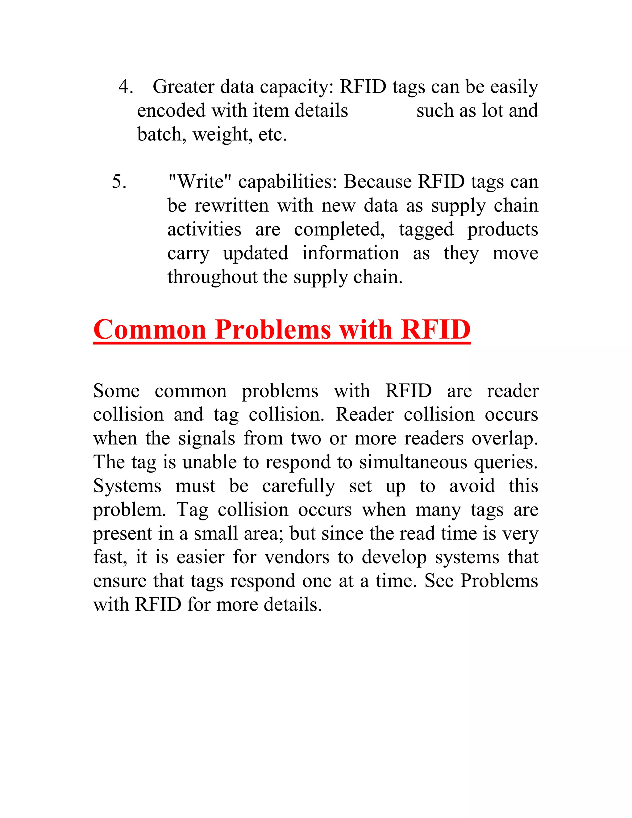 4. Greater data capacity: RFID tags can be easily
     encoded with item details       such as lot and
     batch, weight, etc.

  5.     "Write" capabilities: Because RFID tags can
         be rewritten with new data as supply chain
         activities are completed, tagged products
         carry updated information as they move
         throughout the supply chain.

Common Problems with RFID

Some common problems with RFID are reader
collision and tag collision. Reader collision occurs
when the signals from two or more readers overlap.
The tag is unable to respond to simultaneous queries.
Systems must be carefully set up to avoid this
problem. Tag collision occurs when many tags are
present in a small area; but since the read time is very
fast, it is easier for vendors to develop systems that
ensure that tags respond one at a time. See Problems
with RFID for more details.
 
