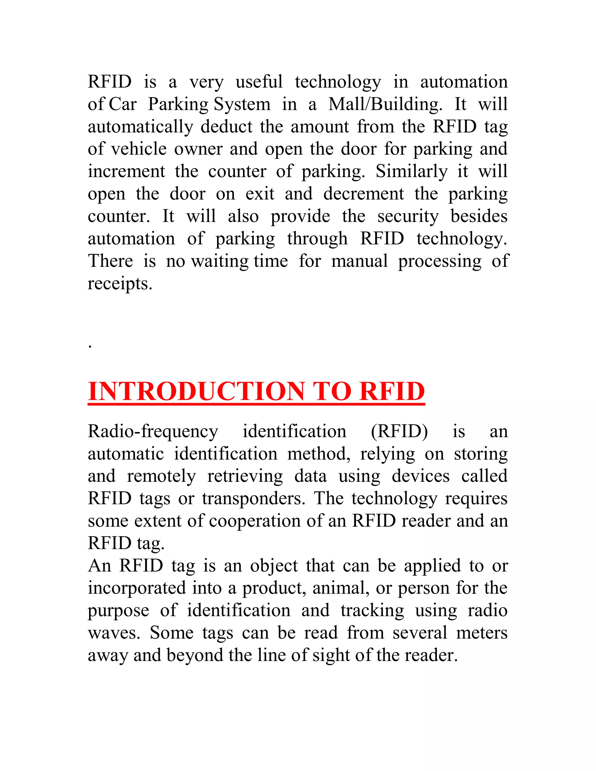 RFID is a very useful technology in automation
of Car Parking System in a Mall/Building. It will
automatically deduct the amount from the RFID tag
of vehicle owner and open the door for parking and
increment the counter of parking. Similarly it will
open the door on exit and decrement the parking
counter. It will also provide the security besides
automation of parking through RFID technology.
There is no waiting time for manual processing of
receipts.

.

INTRODUCTION TO RFID
Radio-frequency identification (RFID) is an
automatic identification method, relying on storing
and remotely retrieving data using devices called
RFID tags or transponders. The technology requires
some extent of cooperation of an RFID reader and an
RFID tag.
An RFID tag is an object that can be applied to or
incorporated into a product, animal, or person for the
purpose of identification and tracking using radio
waves. Some tags can be read from several meters
away and beyond the line of sight of the reader.
 