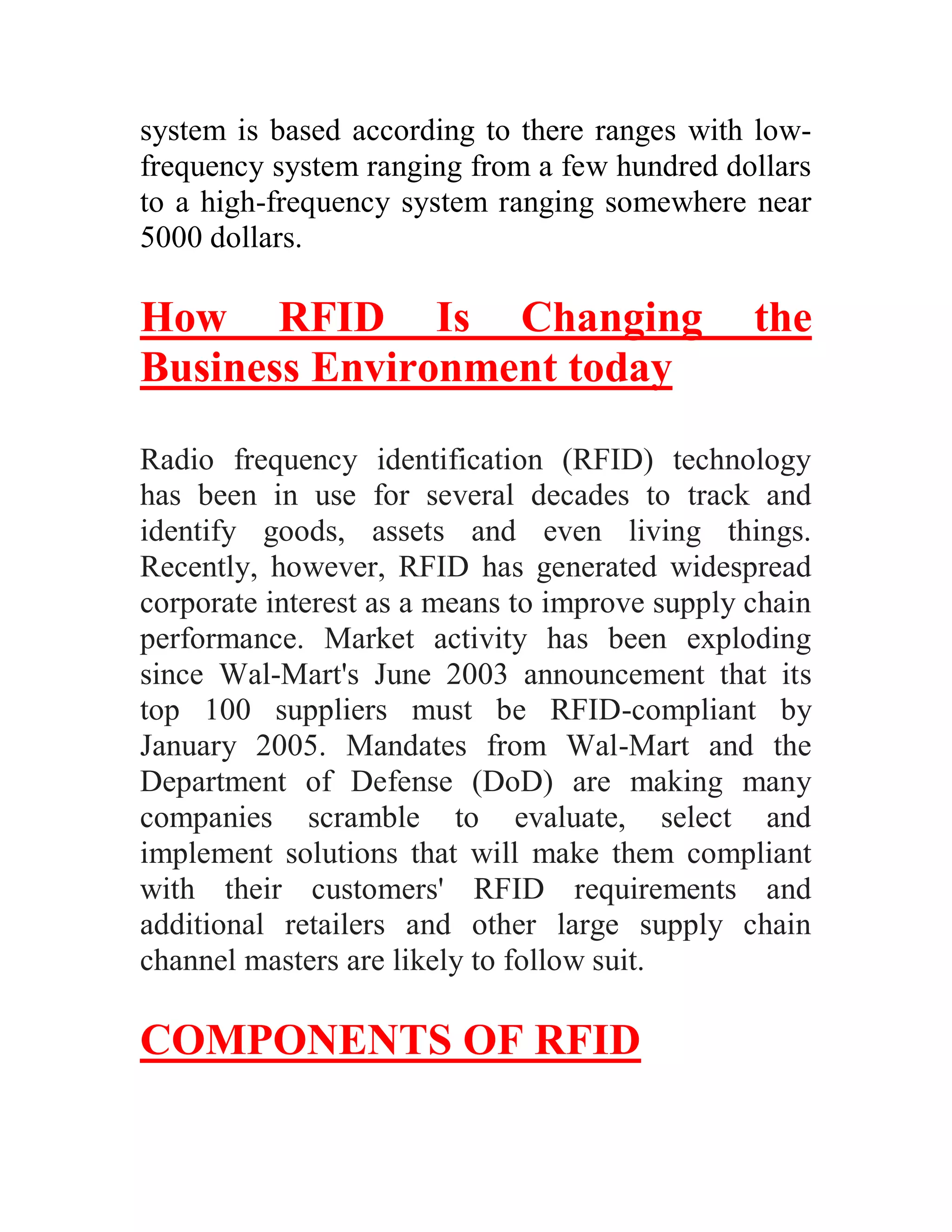system is based according to there ranges with low-
frequency system ranging from a few hundred dollars
to a high-frequency system ranging somewhere near
5000 dollars.

How RFID Is Changing                            the
Business Environment today

Radio frequency identification (RFID) technology
has been in use for several decades to track and
identify goods, assets and even living things.
Recently, however, RFID has generated widespread
corporate interest as a means to improve supply chain
performance. Market activity has been exploding
since Wal-Mart's June 2003 announcement that its
top 100 suppliers must be RFID-compliant by
January 2005. Mandates from Wal-Mart and the
Department of Defense (DoD) are making many
companies scramble to evaluate, select and
implement solutions that will make them compliant
with their customers' RFID requirements and
additional retailers and other large supply chain
channel masters are likely to follow suit.

COMPONENTS OF RFID
 