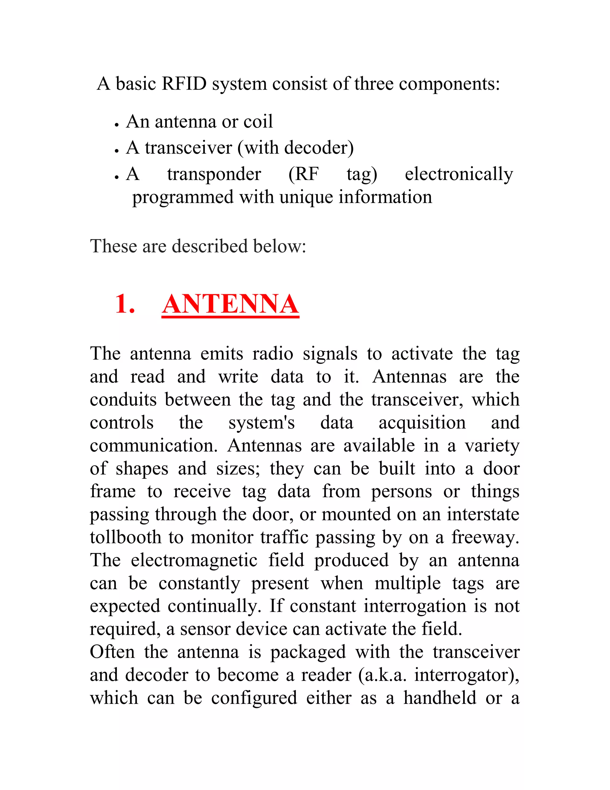 A basic RFID system consist of three components:
      An antenna or coil
      A transceiver (with decoder)
      A transponder (RF tag) electronically
       programmed with unique information

These are described below:


   1. ANTENNA
The antenna emits radio signals to activate the tag
and read and write data to it. Antennas are the
conduits between the tag and the transceiver, which
controls the system's data acquisition and
communication. Antennas are available in a variety
of shapes and sizes; they can be built into a door
frame to receive tag data from persons or things
passing through the door, or mounted on an interstate
tollbooth to monitor traffic passing by on a freeway.
The electromagnetic field produced by an antenna
can be constantly present when multiple tags are
expected continually. If constant interrogation is not
required, a sensor device can activate the field.
Often the antenna is packaged with the transceiver
and decoder to become a reader (a.k.a. interrogator),
which can be configured either as a handheld or a
 