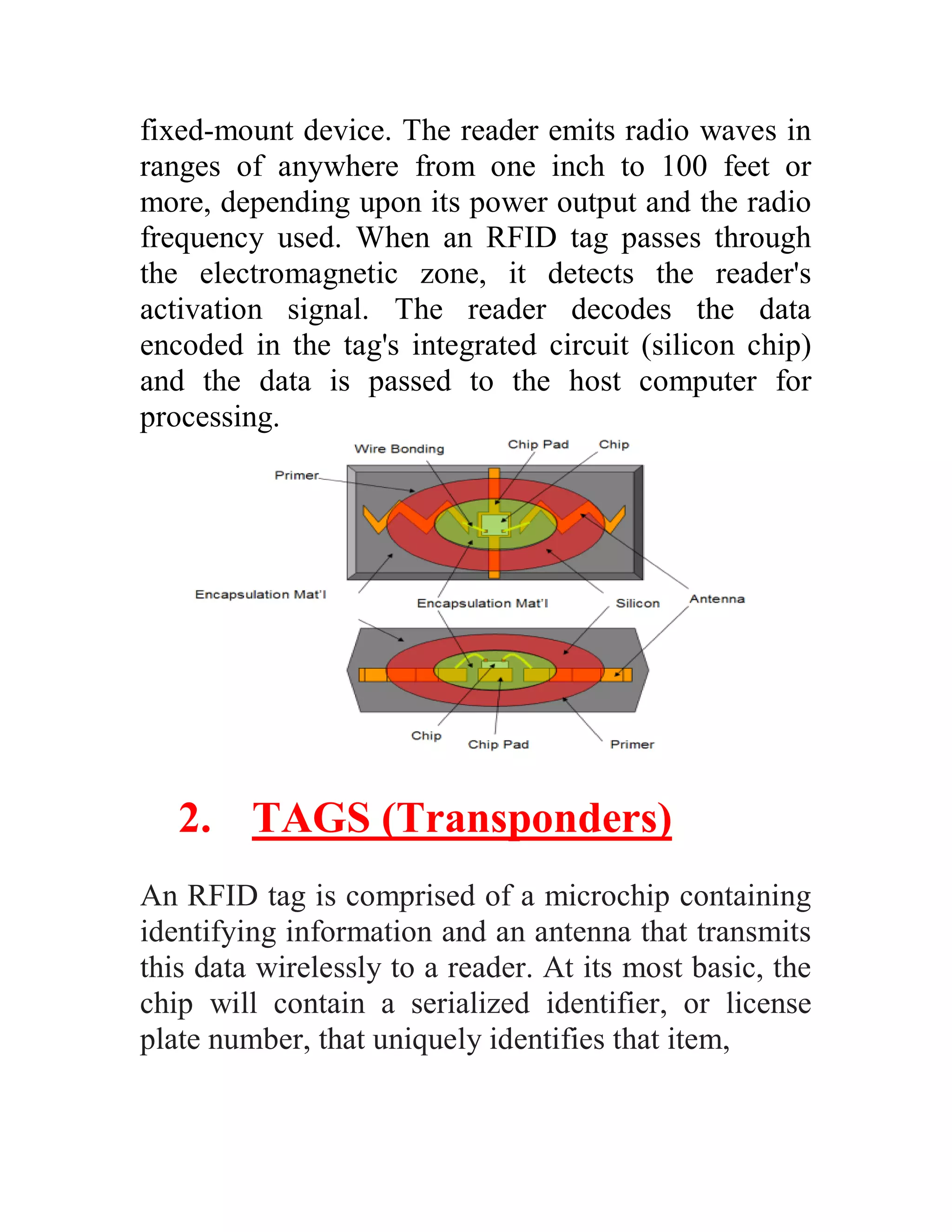 fixed-mount device. The reader emits radio waves in
ranges of anywhere from one inch to 100 feet or
more, depending upon its power output and the radio
frequency used. When an RFID tag passes through
the electromagnetic zone, it detects the reader's
activation signal. The reader decodes the data
encoded in the tag's integrated circuit (silicon chip)
and the data is passed to the host computer for
processing.




   2. TAGS (Transponders)
An RFID tag is comprised of a microchip containing
identifying information and an antenna that transmits
this data wirelessly to a reader. At its most basic, the
chip will contain a serialized identifier, or license
plate number, that uniquely identifies that item,
 