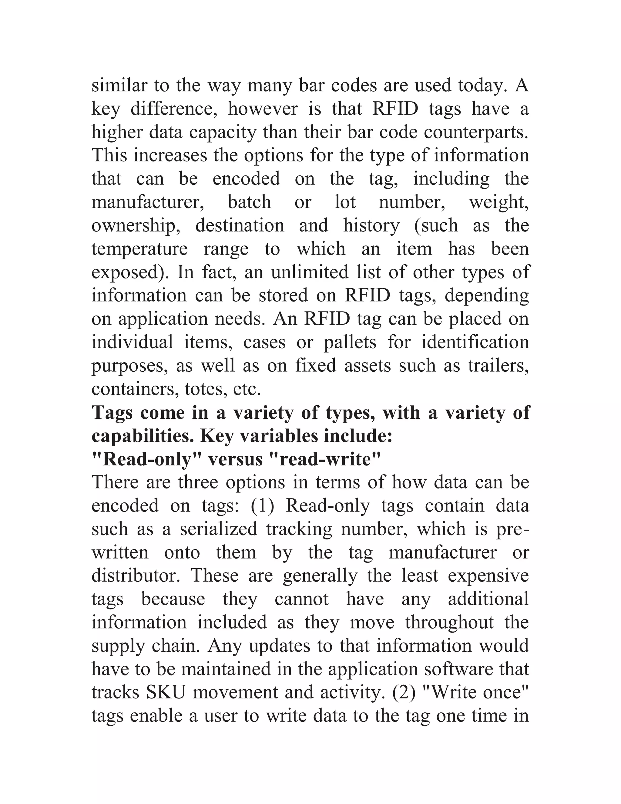 similar to the way many bar codes are used today. A
key difference, however is that RFID tags have a
higher data capacity than their bar code counterparts.
This increases the options for the type of information
that can be encoded on the tag, including the
manufacturer, batch or lot number, weight,
ownership, destination and history (such as the
temperature range to which an item has been
exposed). In fact, an unlimited list of other types of
information can be stored on RFID tags, depending
on application needs. An RFID tag can be placed on
individual items, cases or pallets for identification
purposes, as well as on fixed assets such as trailers,
containers, totes, etc.
Tags come in a variety of types, with a variety of
capabilities. Key variables include:
"Read-only" versus "read-write"
There are three options in terms of how data can be
encoded on tags: (1) Read-only tags contain data
such as a serialized tracking number, which is pre-
written onto them by the tag manufacturer or
distributor. These are generally the least expensive
tags because they cannot have any additional
information included as they move throughout the
supply chain. Any updates to that information would
have to be maintained in the application software that
tracks SKU movement and activity. (2) "Write once"
tags enable a user to write data to the tag one time in
 