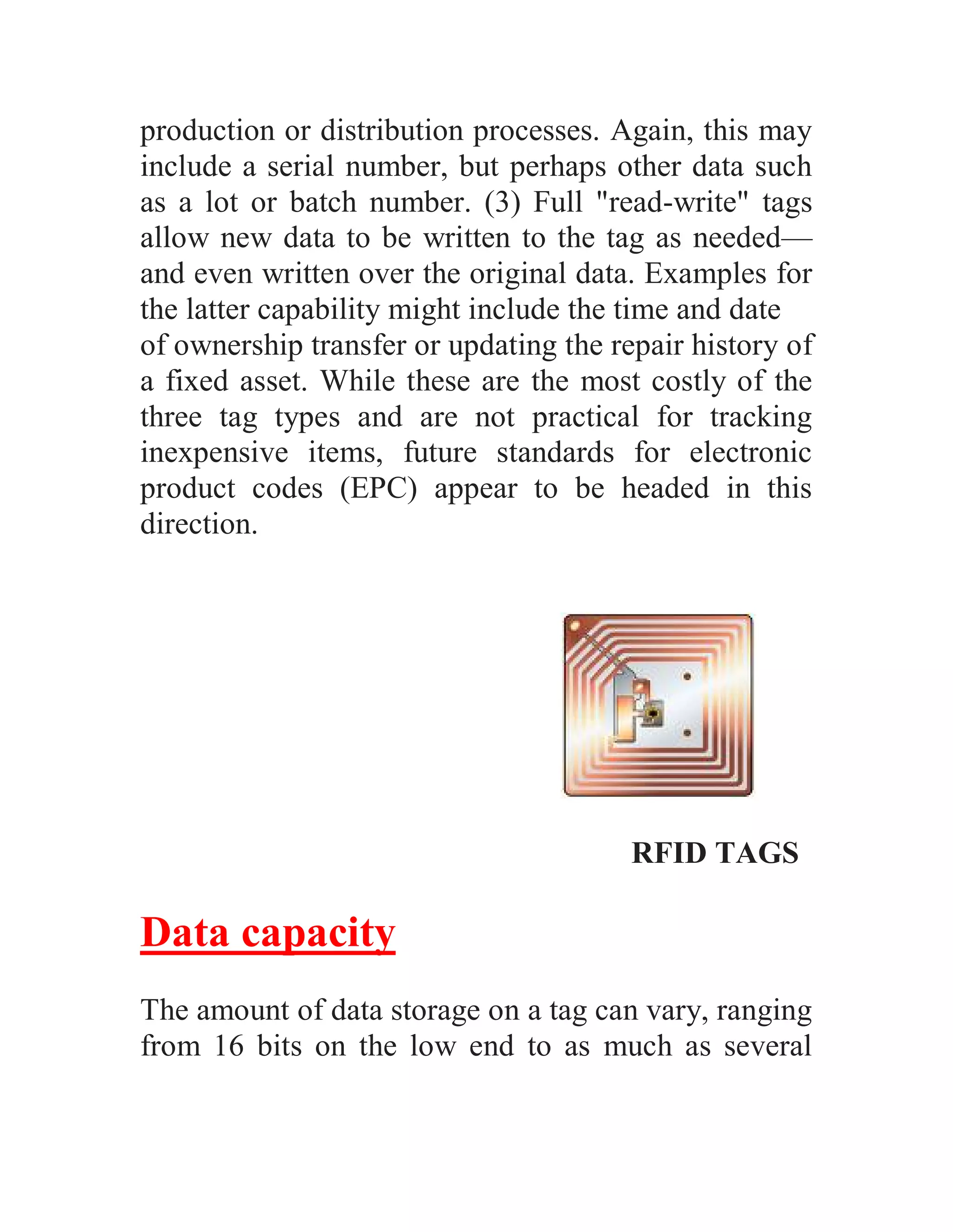 production or distribution processes. Again, this may
include a serial number, but perhaps other data such
as a lot or batch number. (3) Full "read-write" tags
allow new data to be written to the tag as needed—
and even written over the original data. Examples for
the latter capability might include the time and date
of ownership transfer or updating the repair history of
a fixed asset. While these are the most costly of the
three tag types and are not practical for tracking
inexpensive items, future standards for electronic
product codes (EPC) appear to be headed in this
direction.




                                        RFID TAGS

Data capacity
The amount of data storage on a tag can vary, ranging
from 16 bits on the low end to as much as several
 
