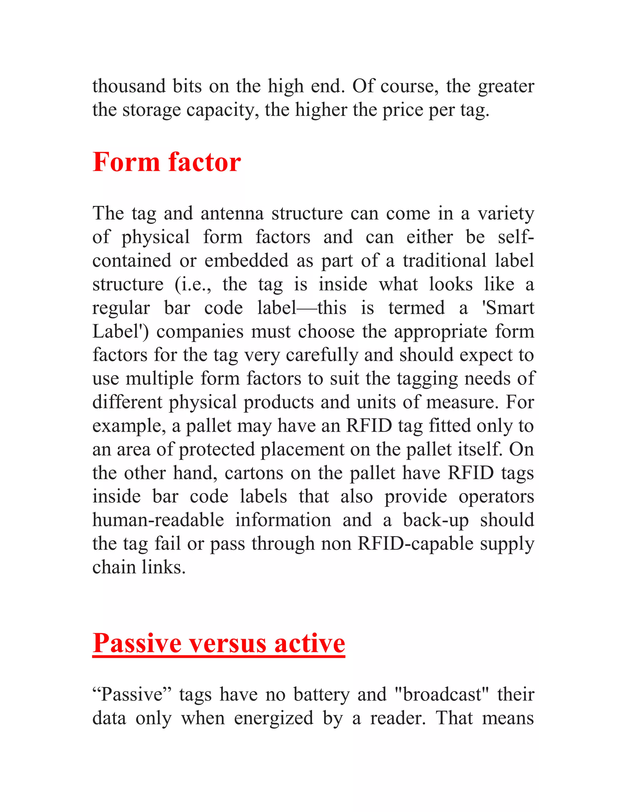 thousand bits on the high end. Of course, the greater
the storage capacity, the higher the price per tag.

Form factor
The tag and antenna structure can come in a variety
of physical form factors and can either be self-
contained or embedded as part of a traditional label
structure (i.e., the tag is inside what looks like a
regular bar code label—this is termed a 'Smart
Label') companies must choose the appropriate form
factors for the tag very carefully and should expect to
use multiple form factors to suit the tagging needs of
different physical products and units of measure. For
example, a pallet may have an RFID tag fitted only to
an area of protected placement on the pallet itself. On
the other hand, cartons on the pallet have RFID tags
inside bar code labels that also provide operators
human-readable information and a back-up should
the tag fail or pass through non RFID-capable supply
chain links.


Passive versus active
“Passive” tags have no battery and "broadcast" their
data only when energized by a reader. That means
 