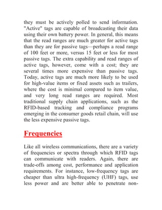 they must be actively polled to send information.
"Active" tags are capable of broadcasting their data
using their own battery power. In general, this means
that the read ranges are much greater for active tags
than they are for passive tags—perhaps a read range
of 100 feet or more, versus 15 feet or less for most
passive tags. The extra capability and read ranges of
active tags, however, come with a cost; they are
several times more expensive than passive tags.
Today, active tags are much more likely to be used
for high-value items or fixed assets such as trailers,
where the cost is minimal compared to item value,
and very long read ranges are required. Most
traditional supply chain applications, such as the
RFID-based tracking and compliance programs
emerging in the consumer goods retail chain, will use
the less expensive passive tags.

Frequencies
Like all wireless communications, there are a variety
of frequencies or spectra through which RFID tags
can communicate with readers. Again, there are
trade-offs among cost, performance and application
requirements. For instance, low-frequency tags are
cheaper than ultra high-frequency (UHF) tags, use
less power and are better able to penetrate non-
 