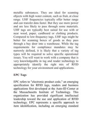 metallic substances. They are ideal for scanning
objects with high water content, such as fruit, at close
range. UHF frequencies typically offer better range
and can transfer data faster. But they use more power
and are less likely to pass through some materials.
UHF tags are typically best suited for use with or
near wood, paper, cardboard or clothing products.
Compared to low-frequency tags, UHF tags might be
better for scanning boxes of goods as they pass
through a bay door into a warehouse. While the tag
requirements for compliance mandates may be
narrowly defined, it is likely that a variety of tag
types will be required to solve specific operational
issues. You will want to work with a company that is
very knowledgeable in tag and reader technology to
appropriately identify the right mix of RFID
technology for your environment and applications.

EPC Tags

EPC refers to "electronic product code," an emerging
specification for RFID tags, readers and business
applications first developed at the Auto-ID Center at
the Massachusetts Institute of Technology. This
organization has provided significant intellectual
leadership toward the use and application of RFID
technology. EPC represents a specific approach to
item identification, including an emerging standard
 