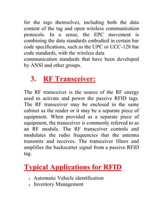 for the tags themselves, including both the data
content of the tag and open wireless communication
protocols. In a sense, the EPC movement is
combining the data standards embodied in certain bar
code specifications, such as the UPC or UCC-128 bar
code standards, with the wireless data
communication standards that have been developed
by ANSI and other groups.

      3. RF Transceiver:
The RF transceiver is the source of the RF energy
used to activate and power the passive RFID tags.
The RF transceiver may be enclosed in the same
cabinet as the reader or it may be a separate piece of
equipment. When provided as a separate piece of
equipment, the transceiver is commonly referred to as
an RF module. The RF transceiver controls and
modulates the radio frequencies that the antenna
transmits and receives. The transceiver filters and
amplifies the backscatter signal from a passive RFID
tag.

Typical Applications for RFID
     Automatic Vehicle identification
     Inventory Management
 