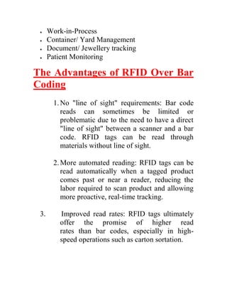    Work-in-Process
     Container/ Yard Management
     Document/ Jewellery tracking
     Patient Monitoring

The Advantages of RFID Over Bar
Coding
        1. No "line of sight" requirements: Bar code
           reads can sometimes be limited or
           problematic due to the need to have a direct
           "line of sight" between a scanner and a bar
           code. RFID tags can be read through
           materials without line of sight.

        2. More automated reading: RFID tags can be
           read automatically when a tagged product
           comes past or near a reader, reducing the
           labor required to scan product and allowing
           more proactive, real-time tracking.

 3.       Improved read rates: RFID tags ultimately
          offer the promise of higher read
          rates than bar codes, especially in high-
          speed operations such as carton sortation.
 