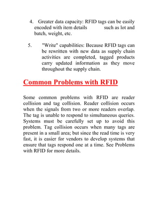 4. Greater data capacity: RFID tags can be easily
     encoded with item details       such as lot and
     batch, weight, etc.

  5.     "Write" capabilities: Because RFID tags can
         be rewritten with new data as supply chain
         activities are completed, tagged products
         carry updated information as they move
         throughout the supply chain.

Common Problems with RFID

Some common problems with RFID are reader
collision and tag collision. Reader collision occurs
when the signals from two or more readers overlap.
The tag is unable to respond to simultaneous queries.
Systems must be carefully set up to avoid this
problem. Tag collision occurs when many tags are
present in a small area; but since the read time is very
fast, it is easier for vendors to develop systems that
ensure that tags respond one at a time. See Problems
with RFID for more details.
 