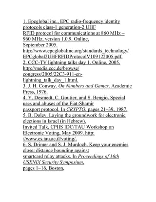 1. Epcglobal inc., EPC radio-frequency identity
protocols class-1 generation-2 UHF
RFID protocol for communications at 860 MHz –
960 MHz, version 1.0.9. Online,
September 2005.
http://www.epcglobalinc.org/standards_technology/
EPCglobal2UHFRFIDProtocolV109122005.pdf.
2. CCC-TV lightning talks day 1. Online, 2005.
http://media.ccc.de/browse/
congress/2005/22C3-911-en-
lightning_talk_day_1.html.
3. J. H. Conway. On Numbers and Games. Academic
Press, 1976.
4. Y. Desmedt, C. Goutier, and S. Bengio. Special
uses and abuses of the Fiat-Shamir
passport protocol. In CRYPTO, pages 21–39, 1987.
5. B. Dolev. Laying the groundwork for electronic
elections in Israel (in Hebrew).
Invited Talk, CPIIS IDC/TAU Workshop on
Electronic Voting, May 2009. http:
//www.cs.tau.ac.il/voting/.
6. S. Drimer and S. J. Murdoch. Keep your enemies
close: distance bounding against
smartcard relay attacks. In Proceedings of 16th
USENIX Security Symposium,
pages 1–16, Boston,
 