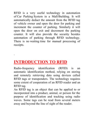 RFID is a very useful technology in automation
of Car Parking System in a Mall/Building. It will
automatically deduct the amount from the RFID tag
of vehicle owner and open the door for parking and
increment the counter of parking. Similarly it will
open the door on exit and decrement the parking
counter. It will also provide the security besides
automation of parking through RFID technology.
There is no waiting time for manual processing of
receipts.

.

INTRODUCTION TO RFID
Radio-frequency identification (RFID) is an
automatic identification method, relying on storing
and remotely retrieving data using devices called
RFID tags or transponders. The technology requires
some extent of cooperation of an RFID reader and an
RFID tag.
An RFID tag is an object that can be applied to or
incorporated into a product, animal, or person for the
purpose of identification and tracking using radio
waves. Some tags can be read from several meters
away and beyond the line of sight of the reader.
 
