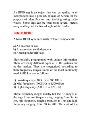 An RFID tag is an object that can be applied to or
incorporated into a product, animal, or person for the
purpose of identification and tracking using radio
waves. Some tags can be read from several meters
away and beyond the line of sight of the reader.

What is RFID?

A basic RFID system consists of three components:

a) An antenna or coil
b) A transceiver (with decoder)
c) A transponder (RF tag)

Electronically programmed with unique information.
There are many different types of RFID systems out
in the market. They are categorized according to
there frequency ranges. Some of the most commonly
used RFID kits are as follows:

1) Low-frequency (30 KHz to 500 KHz)
2) Mid-Frequency (900KHz to 1500MHz)
3) High Frequency (2.4GHz to 2.5GHz)

These frequency ranges mostly tell the RF ranges of
the tags from low frequency tag ranging from 3m to
5m, mid-frequency ranging from 5m to 17m and high
frequency ranging from 5ft to 90ft. The cost of the
 