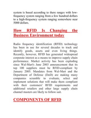 system is based according to there ranges with low-
frequency system ranging from a few hundred dollars
to a high-frequency system ranging somewhere near
5000 dollars.

How RFID Is Changing                            the
Business Environment today

Radio frequency identification (RFID) technology
has been in use for several decades to track and
identify goods, assets and even living things.
Recently, however, RFID has generated widespread
corporate interest as a means to improve supply chain
performance. Market activity has been exploding
since Wal-Mart's June 2003 announcement that its
top 100 suppliers must be RFID-compliant by
January 2005. Mandates from Wal-Mart and the
Department of Defense (DoD) are making many
companies scramble to evaluate, select and
implement solutions that will make them compliant
with their customers' RFID requirements and
additional retailers and other large supply chain
channel masters are likely to follow suit.

COMPONENTS OF RFID
 