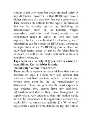 similar to the way many bar codes are used today. A
key difference, however is that RFID tags have a
higher data capacity than their bar code counterparts.
This increases the options for the type of information
that can be encoded on the tag, including the
manufacturer, batch or lot number, weight,
ownership, destination and history (such as the
temperature range to which an item has been
exposed). In fact, an unlimited list of other types of
information can be stored on RFID tags, depending
on application needs. An RFID tag can be placed on
individual items, cases or pallets for identification
purposes, as well as on fixed assets such as trailers,
containers, totes, etc.
Tags come in a variety of types, with a variety of
capabilities. Key variables include:
"Read-only" versus "read-write"
There are three options in terms of how data can be
encoded on tags: (1) Read-only tags contain data
such as a serialized tracking number, which is pre-
written onto them by the tag manufacturer or
distributor. These are generally the least expensive
tags because they cannot have any additional
information included as they move throughout the
supply chain. Any updates to that information would
have to be maintained in the application software that
tracks SKU movement and activity. (2) "Write once"
tags enable a user to write data to the tag one time in
 