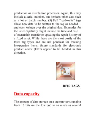 production or distribution processes. Again, this may
include a serial number, but perhaps other data such
as a lot or batch number. (3) Full "read-write" tags
allow new data to be written to the tag as needed—
and even written over the original data. Examples for
the latter capability might include the time and date
of ownership transfer or updating the repair history of
a fixed asset. While these are the most costly of the
three tag types and are not practical for tracking
inexpensive items, future standards for electronic
product codes (EPC) appear to be headed in this
direction.




                                        RFID TAGS

Data capacity
The amount of data storage on a tag can vary, ranging
from 16 bits on the low end to as much as several
 