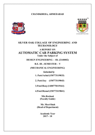 CHANDKHEDA, AHMEDABAD
SILVER OAK COLLAGE OF ENGINEERING AND
TECHANOLOGY
A REPORT ON
AUTOMATIC CAR PARKING SYSTEM
Under the Subject of
DESIGN ENGINEERING – 1B. (2140002)
B.E. III , SEMESTER – V
(MECHANICAL ENGINEERING)
Submitted by
1. PatelAchal (150773119033)
2. PatelJay (150773119043)
3.PatelBony(1400770119161)
4.PatelHemal (150773119041)
Mis.Roshani
(Faculty Guide)
Mr. MeetShah
(Head of Department)
Academic Year
2017– 18
 