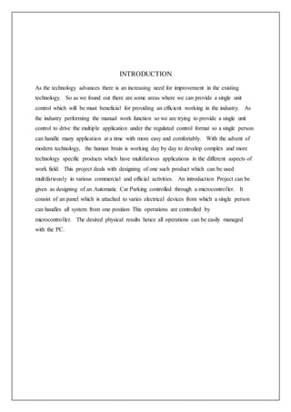 INTRODUCTION
As the technology advances there is an increasing need for improvement in the existing
technology. So as we found out there are some areas where we can provide a single unit
control which will be must beneficial for providing an efficient working in the industry. As
the industry performing the manual work function so we are trying to provide a single unit
control to drive the multiple application under the regulated control format so a single person
can handle many application at a time with more easy and comfortably. With the advent of
modern technology, the human brain is working day by day to develop complex and more
technology specific products which have multifarious applications in the different aspects of
work field. This project deals with designing of one such product which can be used
multifariously in various commercial and official activities. An introduction Project can be
given as designing of an Automatic Car Parking controlled through a microcontroller. It
consist of an panel which is attached to varies electrical devices from which a single person
can handles all system from one position This operations are controlled by
microcontroller. The desired physical results hence all operations can be easily managed
with the PC.
 