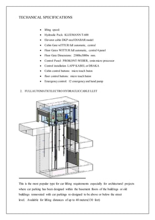 TECHANICAL SPECIFICATIONS
 lifting speed:
 Hydraulic Pack: KLEEMANN T-600
 Elevator cabin DKP steelDIABAR model
 Cabin Gate wITTUR full automatic, central
 Floor Gates WITTUR full automatic, central 4 panel
 Floor Gate Dimensions: 2300hx3000w mm.
 Control Panel: PROKONT-WEBER, emin micro processor
 Control installation LAPP KABEL or DRAKA
 Cabin control buttons: micro touch buton
 floor control buttons: micro touch buton
 Emergency control: 12 emergency and hand pump
2. FULLAUTOMATICELECTRO HYDRAULICCABLE LLET
This is the most popular type for car lifting requirements especially for architectural projects
where car parking has been designed within the basement floors of the buildings or old
buildings rennovated with car parkings re-designed to be above or below the street
level. Available for lifting distances of up to 40 meters(130 feet)
 