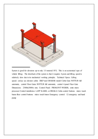 System is good for elevatons up to only 3.5 meters(l I'6"). This is an economical type of
vehicle lifting: The drawback of the system is that it requires 4 posts and lifting speed is
relatively slow due to its mechanical working principle. Technical Specs: Lifting
speed: cm/sec sec elevator cabin: DKP steel DIABAR model Cabin Gate WITTUR full
automatic, central Floor Gates WITTUR full automatic, central 4 panel Floor Gate
Dimensions: 2300hx3000w mm. Control Panel: PROKONT-WEBER, emin micro
processor Control installation LAPP KABEL or DRAKA Cabin control buttons: micro touch
buton floor control buttons: micro touch buton Emergency control: 12 emergency and hand
pump
 