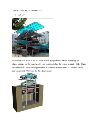 OTHER TYPE CAR LIFTINGSYSTEM
1. SUB LIFT
Each vehicle can move in and out of the system independently without disturbing the
others. vehicles on the lower layer(s) can be parked when the system is raised. Roller Chain
drive Operation: touch screen push button IC card max retrieval time: 45 seconds for the 2
layer system and 70 seconds for the 3 layer system
 
