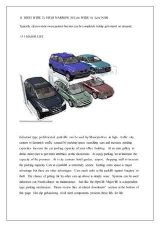 l) HIGH WIDE 2) HIGH NARROW 30 Low WIDE 4) Low NAR
Typically electro-static owen painted but also can be completely hotdip galvanized on demand.
13 3 MAJOR LIET
Industrial type prefabricated park-lifts can be used by Municipalities in high- traffic city
centers to deminish traffic caused by parking-space searching cars and increase parking
capacities Increase the car parking capacity of your office building. At an auto gallery to
demo more cars to get extra attention at the showroom. At a pay parking lot to increase the
capacity of the premises. At a city centrum hotel garden, airport, shopping mall to increase
the parking capacity Cars at a parklift is extremely secure. Getting extra space is major
advantage but there are other advantages: Cars much safer at the parklift against burglary or
theft. The chance of getting hit by other cars up above is simply none. Systems can be used
indoorsor out Needs almost no maintenance. Just like the Opti-lift Major lift is a dependent
type parking mechanism: Please review files at related downloads" section at the bottom of
this page. Hot dip galvanizing of all steel components protects these lifts for life.
 