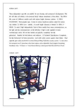 4.IDEA LIFT
These independent type lifts are suitable for new housing and commercial developments This
lift will allow all vehicles to be removed freely without disturbance of the others. The IDEA
lifts come in 3 different models each with various height clearance options: 1) IDEA
STANDART: Most popular type. Comes in various headroom options suited for various
size vehicles 2) IDEA Low: suitable, if overall height clearance is limited 3) IDEA 3-
HIGH: To stack 3 high independently Each of these models have mono versions(picture on
the right and duo versions(picture on the left).Idea 3-high is only supplied in mono
version(single deck) All our idea models are typically completely hot-dip
galvanized. Suitable for both indoors and outdoors. 15 Technical Specification Completely
hot dip Galvanized for better protection. steel cable safety system against chain failure. Dual
opposite gear safety mechanism to ensure balanced lifting Hydraulic security system: 1) stop valves
for emergency use 2) parachute valves hose rupture valves adjustable wheel stoppers for parking
Installation time: 4-6 hours w/ 4 men Removable key control panel Bosh Rexroth Power Packs
5.HIGH – LIFT
 