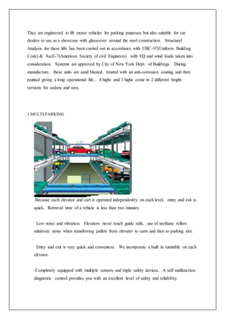 They are engineered to lift motor vehicles for parking purposes but also suitable for car
dealers to use as a showcase with glasscover around the steel construction. Structural
Analysis for these lifts has been carried out in accordance with UBC-97(Uniform Building
Code) & AscE-7(American Society of civil Engineers) with EQ and wind loads taken into
consideration. Systems are approved by City of New York Dept. of Buildings. During
manufacture, these units are sand blasted, treated with an anti-corrosion coating and then
painted giving a long operational life.. 4 highs and 3 highs come in 2 different height
versions for sedans and suvs.
1.MULTLPARKING
Because each elevator and cart is operated independently on each level, entry and exit is
quick. Retrieval time of a vehicle is less than two minutes.
Low noise and vibration. Elevators never touch guide rails, use of urethane rollers
minimize noise when transferring pallets from elevator to carts and then to parking slot.
Entry and exit is very quick and convenient. We incorporate a built in turntable on each
elevator.
Completely equipped with multiple sensors and triple safety devices. A self malfunction
diagnostic control provides you with an excellent level of safety and reliability.
 
