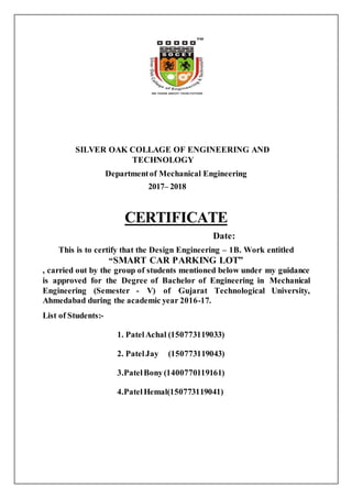 SILVER OAK COLLAGE OF ENGINEERING AND
TECHNOLOGY
Departmentof Mechanical Engineering
2017– 2018
CERTIFICATE
Date:
This is to certify that the Design Engineering – 1B. Work entitled
“SMART CAR PARKING LOT”
, carried out by the group of students mentioned below under my guidance
is approved for the Degree of Bachelor of Engineering in Mechanical
Engineering (Semester - V) of Gujarat Technological University,
Ahmedabad during the academic year 2016-17.
List of Students:-
1. PatelAchal (150773119033)
2. PatelJay (150773119043)
3.PatelBony(1400770119161)
4.PatelHemal(150773119041)
 