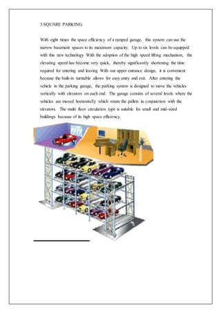 3.SQUARE PARKING.
With eight times the space efficiency of a ramped garage, this system can use the
narrow basement spaces to its maximum capacity. Up to six levels can be equipped
with this new technology With the adoption of the high speed lifting mechanism, the
elevating speed has become very quick, thereby significantly shortening the time
required for entering and leaving With our upper entrance design, it is convenient
because the built-in turntable allows for easy entry and exit. After entering the
vehicle in the parking garage, the parking system is designed to move the vehicles
vertically with elevators on each end. The garage consists of several levels where the
vehicles are moved horizontally which rotate the pallets in conjunction with the
elevators. The multi floor circulation type is suitable for small and mid-sized
buildings because of its high space efficiency.
 