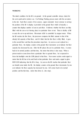 WORKING
The initial condition for the lift is at ground. At the ground controller always check for
the car to park and to retrieve car. Car Parking Parking process starts with the car enters
in the slot. Each floor consist of two sensors, upper extreme& lower extreme to set/stop
the position of the lift A display is provided at the ground floor which is basically a
counter that displays number of cars in each floor. It informs whether the floors are fully
filled with the cars or is it having place in a particular floor or not. There is facility of lift
to carry the car to up and down. Movement ofLift is controlled by stepper motor. When
the lift reaches the first floor, the processor compares the filled amount to that of the
already fed capacity of that floor, and if it finds that the first floor is fully filled, it goes
to the second floor and thus the procedure stops here. As soon as a car is placed in a
particular floor, the display counter at the ground floor increments as to indicate the floor
capacity has decreased by one. After the lift places the car in a particular floor, it comes
back to its normal position and that time, the motor that drives it also stops. When a
person needs to come down from a particular floor to ground floor, he is expected to
focus the headlight onto the LDR placed in that floor. Now sensor section sends signal to
motor that the lift has to be send back to that particular floor and sends a signal to glow
RED LED indicating that the lift is busy. As soon as the lift reaches that particular floor
car should come inside the lift, the display counter at the ground floor decrements by one
as to indicate the floor capacity has increased by one. Lift comes back to its normal
position and the that time, motor that drives it, also stops.
 