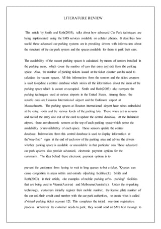 LITERATURE REVIEW
This article by Smith and Roth(2003), talks about how advanced Car Park techniques are
being implemented using the SMS services available on cellular phones. It describes how
useful these advanced car parking systems are in providing drivers with information about
the structure of the car park system and the spaces available for them to park their cars.
The availability of the vacant parking spaces is calculated by means of sensors installed in
the parking areas, which count the number of cars that enter and exit from the parking
space. Also, the number of parking tickets issued at the ticket counter can be used to
calculate the vacant spaces. All this information from the sensors and the ticket counters
is used to update a central database which stores all the information about the areas of the
parking space which is vacant or occupied. Smith and Roth(2003) also compare the
parking techniques used at various airports in the United States. Among these, the
notable ones are Houston International airport and the Baltimore airport at
Massachusetts. The parking spaces at Houston international airport have wires embedded
at the entry. exits and the various levels of the parking lots. These wires act as sensors
and record the entry and exit of the card to update the central database. At the Baltimore
airport, there are ultrasonic sensors at the top of each parking space which sense the
availability or unavailability of each space. These sensors update the central
database. Information from this central database is used to display information at
the"way-find" signs at the end of each row of the parking area and advise the drivers
whether parking space is available or unavailable in that particular row These advanced
car park systems also provide advanced, electronic payment options for the
customers. The idea behind these electronic payment options is to
prevent the customers from having to wait in long queues to but a ticket. "Queues can
cause congestion in areas within and outside ofparking facilities[1]. Smith and
Roth(2003). in their article, cite examples of mobile parking or"m- parking" facilities
that are being used in Vienna(Austria) and Melbourne(Australia). Under the m-parking
technology, customers initially register their mobile number, the license plate number of
the car and their credit card number with the car park authorities, to create what is called
a"virtual parking ticket account 12l. This completes the initial, one-time registration
process. Whenever the customer needs to park, they would send an SMS text message to
 