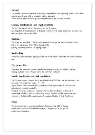 Control
The parking operation is initiated by inductive chip touched to the operating panel, located at the
entrance area. It is possible to connect it with an automatic
cashier system. More than one system can beinter-linked by a master computer.
Statics, construction and steel structure
The steel structure serves as a frame-work for the lift system
and the pallets. The steel structure is fastened to the floor with metal splaydowels and shored-up
sidewise against the external walls.
Drainage
The pallets are watertight. Tripping water,snow etc. is caught and will not soil cars stored
below. Werecommend to provide a drainage in the
parking area and to connect it to a pump sump.
Availability
availability of the automatic parking system will reach at least 98% after a 6-month operation
time
Fire protection
Preventive fire protection measures should bediscussed between the architect and the
building authority and/or the preventive fire protection authority.
Ventilation/Environmental conditions
The electrical control elements are in accordance with EN 60204-1and the mechanical are
provided for a temperature range +5 – +40
degrees Celsius. Other environmental conditions would require aspecial consideration.
A ventilation system is required by
the client to provide continuous exchange of air, to effect a reduction in the level of
atmospheric humidity, prevent condensation, remove moisture carried byvehicles (rain,
snow, ice or the like) and in accordance with Health and Safety at Work Regulations.
Notes
We reserve the right to make design changes. We reserve the right to change
construction details onthe basis of technological progress and in the light of
environment regulations.
 