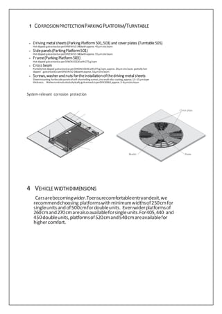 1 CORROSIONPROTECTIONPARKINGPLATFORM/TURNTABLE
– Driving metal sheets(Parking Platform501,503) and coverplates (Turntable 505)
Hot-dipped galvanisedasperDINENISO1461withapprox. 45µmzinclayer.
– Sidepanels(ParkingPlatform501)
Hot-dipped galvanisedasperDINENISO1461withapprox. 55µmzinclayer.
– Frame(Parking Platform503)
Hot-dipped galvanisedasperDINEN10326with275g/sqm
– Cross beam
Partiallyhot-dipped galvanisedasperDINEN10326with275g/sqm,approx. 20µmzinclayer, partiallyhot-
dipped galvanisedasperDINENISO1461withapprox. 55µmzinclayer.
– Screws,washerandnuts fortheinstallationofthedrivingmetal sheets
Sheetmounting forthesidepanelsofself-channellingscrews,zincmulti-disc coating,approx.12–15µmlayer
thickness. WahersandnutselectrolyticallygalvanisedasperDIN50961,approx.5–8µmzinclayer.
System-relevant corrosion protection
4 VEHICLEWIDTHDIMENSIONS
Carsarebecomingwider.Toensurecomfortableentryandexit,we
recommendchoosing platformswithminimumwidthsof250cmfor
singleunitsandof500cmfordoubleunits. Evenwiderplatformsof
260cmand270cmarealsoavailableforsingleunits.For405,440 and
450doubleunits,platformsof520cmand540cmareavailablefor
highercomfort.
 
