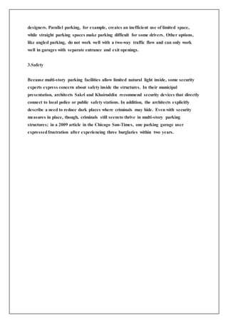 designers. Parallel parking, for example, creates an inefficient use of limited space,
while straight parking spaces make parking difficult for some drivers. Other options,
like angled parking, do not work well with a two-way traffic flow and can only work
well in garages with separate entrance and exit openings.
3.Safety
Because multi-story parking facilities allow limited natural light inside, some security
experts express concern about safety inside the structures. In their municipal
presentation, architects Sakri and Khairuddin recommend security devices that directly
connect to local police or public safety stations. In addition, the architects explicitly
describe a need to reduce dark places where criminals may hide. Even with security
measures in place, though, criminals still seemto thrive in multi-story parking
structures; in a 2009 article in the Chicago Sun-Times, one parking garage user
expressedfrustration after experiencing three burglaries within two years.
 