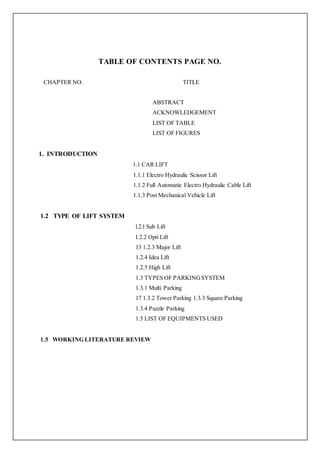 TABLE OF CONTENTS PAGE NO.
CHAPTER NO. TITLE
ABSTRACT
ACKNOWLEDGEMENT
LIST OF TABLE
LIST OF FIGURES
1. INTRODUCTION
1.1 CAR LIFT
1.1.1 Electro Hydraulic Scissor Lift
1.1.2 Full Automatic Electro Hydraulic Cable Lift
1.1.3 Post Mechanical Vehicle Lift
1.2 TYPE OF LIFT SYSTEM
l.2.l Sub Lift
I.2.2 Opti Lift
13 1.2.3 Major Lift
1.2.4 Idea Lift
1.2.5 High Lift
1.3 TYPES OF PARKINGSYSTEM
1.3.1 Multi Parking
17 1.3.2 Tower Parking 1.3.3 Square Parking
1.3.4 Puzzle Parking
1.5 LIST OF EQUIPMENTS USED
1.5 WORKING LITERATURE REVIEW
 