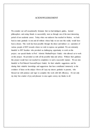 ACKNOWLEDGEMENT
We consider our self exceptionally fortunate that we had indulgent guides, learned
philosophers and caring friends to successfully steer us through one of the most interesting
period of our academic career. Today when our endeavor has reached its friction, we look
back in mute gratitude to one and all without whose help we are sure this reality would have
been a dream. This work has been possible through the direct and indirect co- operation of
various people of JIET towards whom we wish to express our gratitude We are extremely
thankful to JIET faculties who provided us challenging opportunity to work on this
project. our special thanks to Prof. Ashwini Mathur(Project Guide) who allowed us to work
on this project. He provided us with all the possible help and advice. Without their guidance
this project would have not reached its completion in such a successful manner. We are also
thankful to Prof Rakesh Naravat(Project Guide) for their valuable suggestions and for
sharing their valuable knowledge and suggestions that have contributed immensely to the
evolution of ideas on the subject Above all I pay my sincere gratitude to parents, who
blessed me with patience and vigor to complete this work with full efficiency. It's not only
my duty but a matter of joy and pleasure to once again convey my thanks to all.
 
