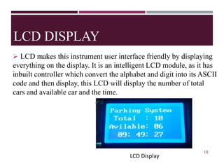 LCD DISPLAY
➢ LCD makes this instrument user interface friendly by displaying
everything on the display. It is an intelligent LCD module, as it has
inbuilt controller which convert the alphabet and digit into its ASCII
code and then display, this LCD will display the number of total
cars and available car and the time.
Fig.5 LCD Display
10
LCD Display
LCD Display
 