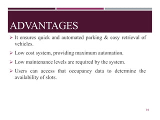 ADVANTAGES
➢ It ensures quick and automated parking & easy retrieval of
vehicles.
➢ Low cost system, providing maximum automation.
➢ Low maintenance levels are required by the system.
➢ Users can access that occupancy data to determine the
availability of slots.
14
 