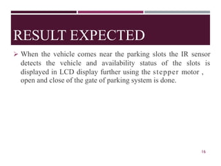 RESULT EXPECTED
➢ When the vehicle comes near the parking slots the IR sensor
detects the vehicle and availability status of the slots is
displayed in LCD display further using the stepper motor ,
open and close of the gate of parking system is done.
16
 