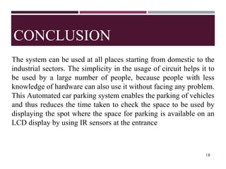 CONCLUSION
The system can be used at all places starting from domestic to the
industrial sectors. The simplicity in the usage of circuit helps it to
be used by a large number of people, because people with less
knowledge of hardware can also use it without facing any problem.
This Automated car parking system enables the parking of vehicles
and thus reduces the time taken to check the space to be used by
displaying the spot where the space for parking is available on an
LCD display by using IR sensors at the entrance
18
 