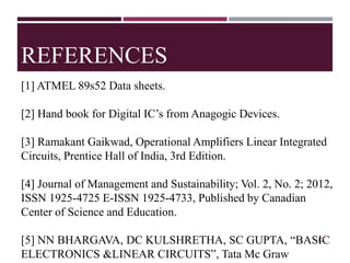 REFERENCES
[1] ATMEL 89s52 Data sheets.
[2] Hand book for Digital IC’s from Anagogic Devices.
[3] Ramakant Gaikwad, Operational Amplifiers Linear Integrated
Circuits, Prentice Hall of India, 3rd Edition.
[4] Journal of Management and Sustainability; Vol. 2, No. 2; 2012,
ISSN 1925-4725 E-ISSN 1925-4733, Published by Canadian
Center of Science and Education.
[5] NN BHARGAVA, DC KULSHRETHA, SC GUPTA, “BASIC
ELECTRONICS &LINEAR CIRCUITS”, Tata Mc Graw
17
 