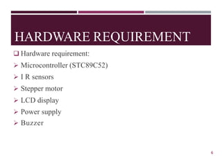 HARDWARE REQUIREMENT
❑ Hardware requirement:
➢ Microcontroller (STC89C52)
➢ I R sensors
➢ Stepper motor
➢ LCD display
➢ Power supply
6
➢ Buzzer
 