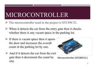 MICROCONTROLLER
➢ The microcontroller used in the project is STC89C52.
➢ When it detects the car from the entry gate then it checks
whether there is any vacant space in the parking lot.
Fig.2Arduino UNO
7
➢ And if it detects the car from the exit
gate then it decrement the count by
one.
Microcontroller (STC89C52.)
➢ If there is vacant space then it opens
the door and increases the overall
count in the parking lot by one.
 