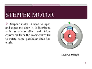 STEPPER MOTOR
➢ Stepper motor is used to open
and close the door. It is interfaced
with microcontroller and takes
command from the microcontroller
to rotate some particular specified
angle.
Fig.4 Servo Motor SG-90
9
STEPPER MOTOR
 