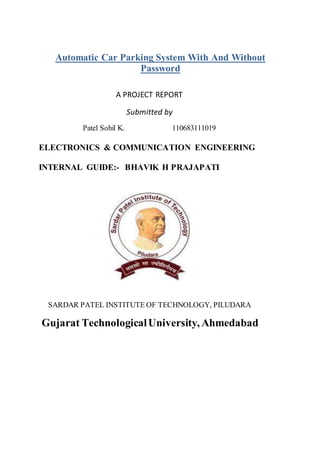 Automatic Car Parking System With And Without
Password
A PROJECT REPORT
Submitted by
Patel Sohil K. 110683111019
ELECTRONICS & COMMUNICATION ENGINEERING
INTERNAL GUIDE:- BHAVIK H PRAJAPATI
SARDAR PATEL INSTITUTE OF TECHNOLOGY, PILUDARA
Gujarat TechnologicalUniversity, Ahmedabad
 