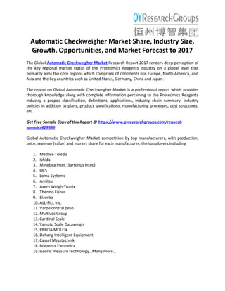 Automatic Checkweigher Market Share, Industry Size,
Growth, Opportunities, and Market Forecast to 2017
The Global Automatic Checkweigher Market Research Report 2017 renders deep perception of
the key regional market status of the Proteomics Reagents Industry on a global level that
primarily aims the core regions which comprises of continents like Europe, North America, and
Asia and the key countries such as United States, Germany, China and Japan.
The report on Global Automatic Checkweigher Market is a professional report which provides
thorough knowledge along with complete information pertaining to the Proteomics Reagents
industry a propos classification, definitions, applications, industry chain summary, industry
policies in addition to plans, product specifications, manufacturing processes, cost structures,
etc.
Get Free Sample Copy of this Report @ https://www.qyresearchgroups.com/request-
sample/429589
Global Automatic Checkweigher Market competition by top manufacturers, with production,
price, revenue (value) and market share for each manufacturer; the top players including
1. Mettler-Toledo
2. Ishida
3. Minebea Intec (Sartorius Intec)
4. OCS
5. Loma Systems
6. Anritsu
7. Avery Weigh-Tronix
8. Thermo Fisher
9. Bizerba
10. ALL-FILL Inc.
11. Varpe contral peso
12. Multivac Group
13. Cardinal Scale
14. Yamato Scale Dataweigh
15. PRECIA MOLEN
16. Dahang Intelligent Equipment
17. Cassel Messtechnik
18. Brapenta Eletronica
19. Genral measure technology…Many more…
 