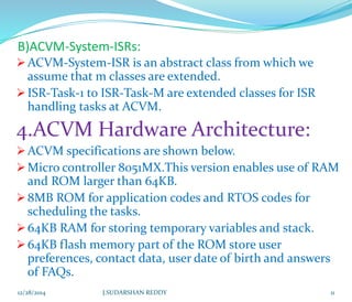 B)ACVM-System-ISRs:
ACVM-System-ISR is an abstract class from which we
assume that m classes are extended.
ISR-Task-1 to ISR-Task-M are extended classes for ISR
handling tasks at ACVM.
4.ACVM Hardware Architecture:
ACVM specifications are shown below.
Micro controller 8051MX.This version enables use of RAM
and ROM larger than 64KB.
8MB ROM for application codes and RTOS codes for
scheduling the tasks.
64KB RAM for storing temporary variables and stack.
64KB flash memory part of the ROM store user
preferences, contact data, user date of birth and answers
of FAQs.
12/28/2014 11J.SUDARSHAN REDDY
 